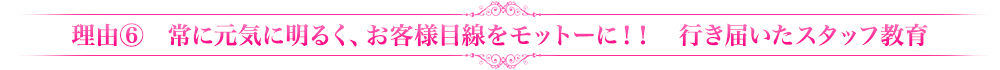 理由⑥常に元気に明るく、お客様目線をモットーに！！　行き届いたスタッフ教育